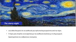 • ενώ άλλοι θεωρούν ότι τα αισθητικά μας πρότυπα δημιουργούνται από την τέχνη
• Η τέχνη μάς επιτρέπει να συσχετίσουμε την αισθητική ποιότητα με τη δημιουργική
δραστηριότητα του ανθρώπινου πνεύματος.
The starry night
 