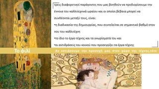 τρεις διαφορετικοί παράγοντες που μας βοηθούν να προδιορίσουμε την
έννοια του καλλιτεχνικά ωραίου και οι οποίοι βέβαια μπορεί να
συνδέονται μεταξύ τους, είναι:
•η διαδικασία της δημιουργίας, που συντελείται σε σημαντικό βαθμό στον
νου του καλλιτέχνη
•το ίδιο το έργο τέχνης και τα γνωρίσματά του και
•οι αντιδράσεις του κοινού που προσεγγίζει τα έργα τέχνης
Το φιλί Αν εστιάσουμε την προσοχή μας στον χώρο της τέχνης,τότε
 