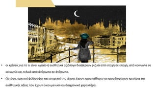 • οι κρίσεις για το τι είναι ωραίο ή αισθητικά αξιόλογο διαφέρουν ριζικά από εποχή σε εποχή, από κοινωνία σε
κοινωνία και τελικά από άνθρωπο σε άνθρωπο.
• Ωστόσο, αρκετοί φιλόσοφοι και ιστορικοί της τέχνης έχουν προσπαθήσει να προσδιορίσουν κριτήρια της
αισθητικής αξίας που έχουν οικουμενικό και διαχρονικό χαρακτήρα.
 