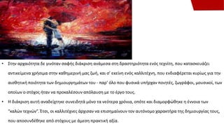 • Στην αρχαιότητα δε γινόταν σαφής διάκριση ανάμεσα στη δραστηριότητα ενός τεχνίτη, που κατασκευάζει
αντικείμενα χρήσιμα στην καθημερινή μας ζωή, και σ’ εκείνη ενός καλλιτέχνη, που ενδιαφέρεται κυρίως για την
αισθητική ποιότητα των δημιουργημάτων του - παρ’ όλο που φυσικά υπήρχαν ποιητές, ζωγράφοι, μουσικοί, των
οποίων ο στόχος ήταν να προκαλέσουν απόλαυση με το έργο τους.
• Η διάκριση αυτή αναδείχτηκε συνειδητά μόνο τα νεότερα χρόνια, οπότε και διαμορφώθηκε η έννοια των
“καλών τεχνών”. Έτσι, οι καλλιτέχνες άρχισαν να επισημαίνουν τον αυτόνομο χαρακτήρα της δημιουργίας τους,
που αποσυνδέθηκε από στόχους με άμεση πρακτική αξία.
 