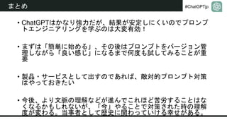 #ChatGPTjp
まとめ
• ChatGPTはかなり強力だが、結果が安定しにくいのでプロンプ
トエンジニアリングを学ぶのは大変有効！
• まずは「簡単に始める」、その後はプロンプトをバージョン管
理しながら「良い感じ」になるまで何度も試してみることが重
要
• 製品・サービスとして出すのであれば、敵対的プロンプト対策
はやっておきたい
• 今後、より文脈の理解などが進んでこれほど苦労することはな
くなるかもしれないが、「今」やることで対策された時の理解
度が変わる。当事者として歴史に関わっていける幸せがある。
 