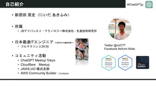 #ChatGPTjp
自己紹介
• 新居田 晃史（にいだ あきふみ）
• 所属
• JBアドバンスト・テクノロジー株式会社 - 先進技術研究所
• 日本最速ITエンジニア（※週刊BCN編集部調べ）
• フルマラソン 2:29:56
• コミュニティ活動
• ChatGPT Meetup Tokyo
• Cloudflare Meetup
• JAWS-UG 横浜支部
• AWS Community Builder – Container
Twitter @nid777
Facebook Akifumi Niida
 