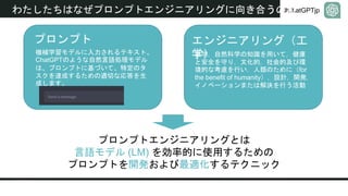 #ChatGPTjp
わたしたちはなぜプロンプトエンジニアリングに向き合うのか
プロンプトエンジニアリングとは
言語モデル (LM) を効率的に使用するための
プロンプトを開発および最適化するテクニック
プロンプト
機械学習モデルに入力されるテキスト。
ChatGPTのような自然言語処理モデル
は、プロンプトに基づいて、特定のタ
スクを達成するための適切な応答を生
成します。
エンジニアリング（工
学）
数学，自然科学の知識を用いて，健康
と安全を守り，文化的，社会的及び環
境的な考慮を行い，人類のために（for
the benefit of humanity），設計，開発，
イノベーションまたは解決を行う活動
 