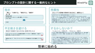 #ChatGPTjp
プロンプトの設計に関する一般的なヒント
簡単に始める
指示 特異性
不正確さを避ける するかしないか？
「書く」「分類する」「要約する」「翻訳す
る」等
### 指示 ###
以下のテキストをスペイン語に翻訳してください。
Text: "hello!“
¡Hola!
プロンプトが詳細で具体的であるほど、結果はよく
なる
以下のテキストから場所の名前を抽出してください。
望ましいフォーマット：Place: <comma_separated_list_of_company_names>
入力：「これらの進展は研究者にとって励みになっていますが、まだ多くのことが謎
のままです。リスボンのシャンパリマウド・センター・フォー・ジ・アンノウンの神
経免疫学者であるヘンリーク・ヴェイガ・フェルナンデスは、「脳と周辺部で見られ
る効果の間にはしばしばブラックボックスがあります」「治療的な文脈で使用したい
場合、実際には作用機序を理解する必要があります。」」
具体的で直接的である方が良い結果が得られる
プロンプトエンジニアリングの概念を説明してください。説明は短く、数文で、
あまり詳しくしないでください。
高校生に対して、プロンプトエンジニアリングの概念を2〜3文で説明してくださ
い。
△
〇
「しないこと」を言わず、「すること」を言う
以下は、顧客に映画を推薦するエージェントです。興味を尋ねないで、個人情報
を尋ねないでください。顧客：私の興味に基づいて映画をお勧めください。エー
ジェント：
以下は、顧客に映画を推薦するエージェントです。エージェントは、上位のグ
ローバルトレンド映画から映画をお勧めする責任があります。ユーザーの好みを
尋ねることを避け、個人情報を尋ねることを避ける必要があります。エージェン
トがおすすめ映画を持っていない場合は、「申し訳ありませんが、今日お勧めす
る映画が見つかりませんでした。」と返答する必要があります。顧客：私の興味
に基づいて映画をお勧めください。エージェント：
 