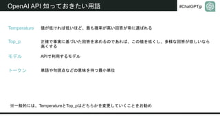 #ChatGPTjp
OpenAI API 知っておきたい用語
トークン
Temperature
Top_p
モデル
値が低ければ低いほど、最も確率が高い回答が常に選ばれる
正確で事実に基づいた回答を求めるのであれば、この値を低くし、多様な回答が欲しいなら
高くする
※一般的には、TemperatureとTop_pはどちらかを変更していくことをお勧め
APIで利用するモデル
単語や句読点などの意味を持つ最小単位
 