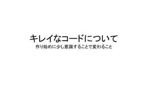 キレイなコードについて
作り始めに少し意識することで変わること
 