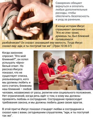 Самарянин обещает
вернуться и оплатить
любые дополнительные
расходы, чтобы
обеспечить безопасность
и уход за раненым.
В конце истории Иисус
спрашивает законника:
“Кто из этих троих,
думаешь ты, был ближний
попавшемуся
разбойникам? Он сказал: оказавший ему милость. Тогда Иисус
сказал ему: иди, и ты поступай так же”. (Луки 10:36-37)
Когда законник
спросил: “Кто мой
ближний?”, он хотел
услышать чёрно-
белый ответ. Но
рассказ Иисуса
показал, что не
существует списка,
указывающего, кого
мы должны любить и
кого считать ближним.
наш ближний – любой
человек, независимо от расы, религии или социального положения.
Нет ограничений, когда речь идёт о том, к кому мы должны
проявлять любовь и сострадание. Сострадание превосходит
требования закона, и мы должны любить даже своих врагов.
В этой притче Иисус показал стандарт любви и сострадания и
сказал нам с вами, сегодняшним слушателям, “иди, и ты поступай
так же”.
 
