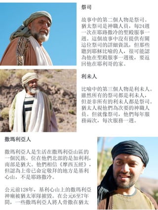 祭司
故事中的第二個人物是祭司。
猶太祭司是神職人員，每24週
一次在耶路撒冷的聖殿服事一
週。這個故事中沒有提供有關
這位祭司的詳細資訊，但那些
聽到耶穌比喻的人，很可能認
為他在聖殿服事一週後，要返
回他在耶利哥的家。
利未人
比喻中的第三個人物是利未人。
雖然所有的祭司都是利未人，
但並非所有的利未人都是祭司。
猶太人視他們為次要的神職人
員。但就像祭司，他們每年服
務兩次，每次服務一週。
撒瑪利亞人
撒瑪利亞人是生活在撒瑪利亞山區的
一個民族。位在他們北部的是加利利，
南部是猶大。他們相信《摩西五經》，
但認為上帝已命定敬拜的地方是基利
心山，不是耶路撒冷。
公元前128年，基利心山上的撒瑪利亞
神廟被猶太軍隊摧毀。在公元6至7年
間，一些撒瑪利亞人將人骨撒在猶太
 