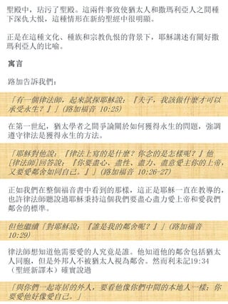 聖殿中，玷污了聖殿。這兩件事致使猶太人和撒瑪利亞人之間種
下深仇大恨，這種情形在新約聖經中很明顯。
正是在這種文化、種族和宗教仇恨的背景下，耶穌講述有關好撒
瑪利亞人的比喻。
寓言
路加告訴我們：
「有一個律法師，起來試探耶穌說：『夫子，我該做什麼才可以
承受永生？』」(路加福音 10:25)
在第一世紀，猶太學者之間爭論關於如何獲得永生的問題，強調
遵守律法是獲得永生的方法。
「耶穌對他說：『律法上寫的是什麼？你念的是怎樣呢？』他
[律法師]回答說：『你要盡心、盡性、盡力、盡意愛主你的上帝，
又要愛鄰舍如同自己。』」(路加福音 10:26-27)
正如我們在整個福音書中看到的那樣，這正是耶穌一直在教導的，
也許律法師聽說過耶穌秉持這個我們要盡心盡力愛上帝和愛我們
鄰舍的標準。
但他繼續「對耶穌說：『誰是我的鄰舍呢？』」(路加福音
10:29)
律法師想知道他需要愛的人究竟是誰。他知道他的鄰舍包括猶太
人同胞，但是外邦人不被猶太人視為鄰舍。然而利未記19:34
（聖經新譯本）確實說過
「與你們一起寄居的外人，要看他像你們中間的本地人一樣；你
要愛他好像愛自己。」
 