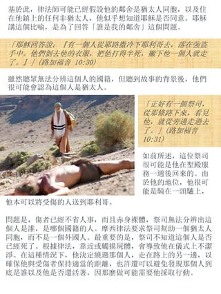 基於此，律法師可能已經假設他的鄰舍是猶太人同胞，以及住
在他鎮上的任何非猶太人，他似乎想知道耶穌是否同意。耶穌
講這個比喻，是為了回答「誰是我的鄰舍」這個問題。
「耶穌回答說：『有一個人從耶路撒冷下耶利哥去，落在強盜
手中。他們剝去他的衣服，把他打得半死，撇下他一個人就走
了。』」(路加福音 10:30)
雖然聽眾無法分辨這個人的國籍，但聽到故事的背景後，他們
很可能會認為這個人是猶太人。
「正好有一個祭司，
從那條路下來，看見
他，就從旁邊走過去
了。」(路加福音
10:31)
如前所述，這位祭司
很可能是他在聖殿服
務一週後回來的。由
於他的地位，他很可
能是騎在一頭驢上，
他本可以將受傷的人送到耶利哥。
問題是，傷者已經不省人事，而且赤身裸體，祭司無法分辨出這
個人是誰，是哪個國籍的人。摩西律法要求祭司幫助一個猶太人
同胞，而不是一個外國人。最重要的是，祭司不知道這個人是否
已經死了。根據律法，靠近或觸摸屍體，會導致他在儀式上不潔
淨。在這種情況下，他決定繞過那個人，走在路上的另一邊，以
確保他與受傷者保持適當的距離，也許還可以避免發現那個人到
底是誰以及他是否還活著，因那麼做可能需要他採取行動。
 
