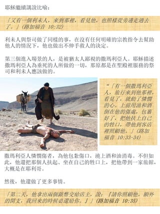 耶穌繼續講說比喻：
「又有一個利未人，來到那裡，看見他，也照樣從旁邊走過去
了。」(路加福音 10:32)
利未人與祭司做了同樣的事，在沒有任何明確的宗教指令去幫助
他人的情況下，他也做出不伸手救人的決定。
第三個進入場景的人，是被猶太人鄙視的撒瑪利亞人。耶穌描述
撒瑪利亞人為垂死的人所做的一切，那原都是在聖殿裡服務的祭
司和利未人應該做的。
“「有一個撒瑪利亞
人，旅行來到他那裡，
看見了，就動了憐憫
的心。上前用油和酒
倒在他的傷處，包裹
好了，把他扶上自己
的牲口，帶他到客店
裡照顧他。」(路加
福音 10:33-34)
撒瑪利亞人憐憫傷者，為他包紮傷口，澆上酒和油消毒。不但如
此，他還把那個人扶起、坐在自己的牲口上，把他帶到一家旅館，
大概是在耶利哥。
然後，他還做了更多事情。
「第二天，他拿出兩個銀幣交給店主，說：『請你照顧他，額外
的開支，我回來的時候必還給你。』」(路加福音 10:35)
 