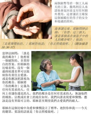 兩個銀幣等於一個工人兩
天的工資。撒瑪利亞人承
諾他會返回並支付任何額
外費用，這會讓店主確保
這個被毆打的男子的安全
和後續的照料。
故事講完後，耶穌問律法
師：「你想，這三個人，
誰是那個落在強盜手中的
人的鄰舍呢？」他說：
「是那憐憫他的。」耶穌對他說：「你去照樣做吧。」(路加福音
10:36-37)
當律法師問：「誰是
我的鄰舍？」他想要
一個絕對的、非黑即
白的答案。但耶穌的
比喻表明，沒有一個
最終候選名單可以限
制你有責任去愛誰，
或是你應該把誰視為
你的鄰舍。耶穌將
「你的鄰舍」定義為
任何有需求的人，任
何上帝讓你遇見的人。我們的鄰舍是任何有需求的人，無論他們
的種族、宗教或社會上的地位如何。我們向誰表現愛和憐憫，應
該是沒有界限可言的。耶穌甚至期望我們去愛我們的敵人。
耶穌在這個比喻中為愛和憐憫設立了標準，祂對你和我——今天
的聽眾，要說的話就是「你去照樣做吧。」
 