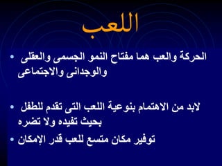 ‫اللعب‬
• ‫الجسمى‬ ‫النمو‬ ‫مفتاح‬ ‫هما‬ ‫والعب‬ ‫الحركة‬
‫والعقلى‬
‫والوجدانى‬
‫واالجتماعى‬
• ‫للطفل‬ ‫تقدم‬ ‫التى‬ ‫اللعب‬ ‫بنوعية‬ ‫االهتمام‬ ‫من‬ ‫البد‬
‫وال‬ ‫تفيده‬ ‫بحيث‬
‫تضره‬
• ‫قدر‬ ‫للعب‬ ‫متسع‬ ‫مكان‬ ‫توفير‬
‫اإلمكان‬
 