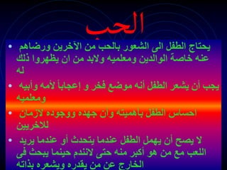 ‫الحب‬
• ‫يحت‬
‫ا‬
‫ورضاهم‬ ‫اآلخرين‬ ‫من‬ ‫بالحب‬ ‫الشعور‬ ‫الى‬ ‫الطفل‬ ‫ج‬
‫ذلك‬ ‫يظهروا‬ ‫ان‬ ‫من‬ ‫والبد‬ ‫ومعلميه‬ ‫الوالدين‬ ‫خاصة‬ ‫عنه‬
‫له‬
• ‫فخر‬ ‫موضع‬ ‫أنه‬ ‫الطفل‬ ‫يشعر‬ ‫أن‬ ‫يجب‬
ً‫ا‬‫إعجاب‬ ‫و‬
‫ألمه‬
‫وأبيه‬
‫ومعلميه‬
• ‫الزمان‬ ‫ووجوده‬ ‫جهده‬ ‫وأن‬ ‫بأهميته‬ ‫الطفل‬ ‫احساس‬
‫لالخريين‬
• ‫يريد‬ ‫عندما‬ ‫أو‬ ‫يتحدث‬ ‫عندما‬ ‫الطفل‬ ‫يهمل‬ ‫أن‬ ‫يصح‬ ‫ال‬
‫فى‬ ‫يبحث‬ ‫حينما‬ ‫النندم‬ ‫حتى‬ ‫منه‬ ‫أكبر‬ ‫هو‬ ‫من‬ ‫مع‬ ‫اللعب‬
‫بذاته‬ ‫ويشعره‬ ‫يقدره‬ ‫من‬ ‫عن‬ ‫الخارج‬
 