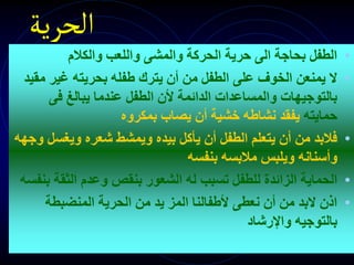 ‫الحرية‬
•
‫والكالم‬ ‫واللعب‬ ‫والمشى‬ ‫الحركة‬ ‫حرية‬ ‫الى‬ ‫بحاجة‬ ‫الطفل‬
•
‫م‬ ‫غير‬ ‫بحريته‬ ‫طفله‬ ‫يترك‬ ‫أن‬ ‫من‬ ‫الطفل‬ ‫على‬ ‫الخوف‬ ‫يمنعن‬ ‫ال‬
‫قيد‬
‫فى‬ ‫يبالغ‬ ‫عندما‬ ‫الطفل‬ ‫ألن‬ ‫الدائمة‬ ‫والمساعدات‬ ‫بالتوجيهات‬
‫حمايته‬
‫بمكروه‬ ‫يصاب‬ ‫أن‬ ‫خشية‬ ‫نشاطه‬ ‫يفقد‬
•
‫ويغس‬ ‫شعره‬ ‫ويمشط‬ ‫بيده‬ ‫يأكل‬ ‫أن‬ ‫الطفل‬ ‫يتعلم‬ ‫أن‬ ‫من‬ ‫فالبد‬
‫وجهه‬ ‫ل‬
‫بنفسه‬ ‫مالبسه‬ ‫ويلبس‬ ‫وأسنانه‬
•
‫ال‬
‫ح‬
‫الثقة‬ ‫وعدم‬ ‫بنقص‬ ‫الشعور‬ ‫له‬ ‫تسبب‬ ‫للطفل‬ ‫الزائدة‬ ‫ماية‬
‫بنفسه‬
•
‫المنضبطة‬ ‫الحرية‬ ‫من‬ ‫يد‬ ‫المز‬ ‫ألطفالنا‬ ‫نعطى‬ ‫أن‬ ‫من‬ ‫البد‬ ‫اذن‬
‫واإلرشاد‬ ‫بالتوجيه‬
 