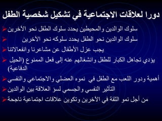 ‫الطف‬ ‫شخصية‬ ‫تشكيل‬ ‫في‬ ‫االجتماعية‬ ‫لعالقات‬ ‫دورا‬
‫ل‬
‫اآلخرين‬ ‫نحو‬ ‫الطفل‬ ‫سلوك‬ ‫يحدد‬ ‫والمحيطين‬ ‫الوالدين‬ ‫سلوك‬
 ‫اآلخرين‬ ‫نحو‬ ‫سلوكه‬ ‫يحدد‬ ‫الطفل‬ ‫نحو‬ ‫الوالدين‬ ‫سلوك‬
‫وانفعاالتنا‬ ‫مشاعرنا‬ ‫عن‬ ‫األطفال‬ ‫عزل‬ ‫يجب‬
 ‫الممنوع‬ ‫فعل‬ ‫إلى‬ ‫عنه‬ ‫وانشغالهم‬ ‫للطفل‬ ‫الكبار‬ ‫تجاهل‬ ‫يؤدي‬
(
‫الحيل‬
‫الدفاعية‬
)
‫والنفسي‬ ‫واالجتماعي‬ ‫العضلي‬ ‫نموه‬ ‫في‬ ‫الطفل‬ ‫مع‬ ‫اللعب‬ ‫ودور‬ ‫أهمية‬
‫الوالدين‬ ‫بين‬ ‫العالقة‬ ‫لسؤ‬ ‫والجسمي‬ ‫النفسي‬ ‫التأثير‬
‫ناجحة‬ ‫اجتماعية‬ ‫عالقات‬ ‫وتكوين‬ ‫اآلخرين‬ ‫في‬ ‫الثقة‬ ‫نمو‬ ‫أجل‬ ‫من‬
 
