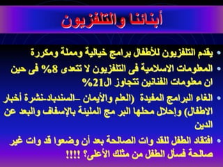 •
‫ومكررة‬ ‫ومملة‬ ‫خيالية‬ ‫برامج‬ ‫لألطفال‬ ‫التلفزيون‬ ‫يقدم‬
•
‫تتعدى‬ ‫ال‬ ‫التلفزيون‬ ‫فى‬ ‫االسالمية‬ ‫المعلومات‬
8
%
‫حين‬ ‫فى‬
‫ال‬ ‫تتجاوز‬ ‫الفنانين‬ ‫معلومات‬ ‫ان‬
21
%
•
‫المفيدة‬ ‫البرامج‬ ‫الغاء‬
(
‫واأليمان‬ ‫العلم‬
–
‫السندباد‬
-
‫نشرة‬
‫أخبار‬
‫االطفال‬
)
‫با‬ ‫المليئة‬ ‫مج‬ ‫البر‬ ‫محلها‬ ‫وإحالل‬
‫إل‬
‫س‬
‫ف‬
‫والبع‬ ‫اف‬
‫عن‬ ‫د‬
‫الدين‬
•
‫وضع‬ ‫أن‬ ‫بعد‬ ‫الصالحة‬ ‫وات‬ ‫للقد‬ ‫الطفل‬ ‫افتقاد‬
‫و‬
‫ا‬
‫غ‬ ‫وات‬ ‫قد‬
‫ير‬
‫األعلى؟‬ ‫مثلك‬ ‫من‬ ‫الطفل‬ ‫فسأل‬ ‫صالحة‬
!!!!
‫والتلفزيون‬ ‫أبنائنا‬
 