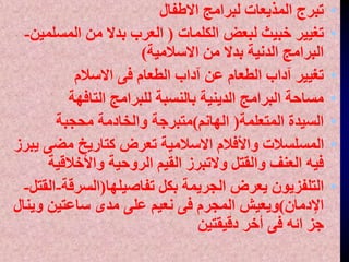•
‫االطفال‬ ‫لبرامج‬ ‫المذيعات‬ ‫تبرج‬
•
‫الكلمات‬ ‫لبعض‬ ‫خبيث‬ ‫تغيير‬
(
‫المسلم‬ ‫من‬ ‫بدال‬ ‫العرب‬
‫ين‬
-
‫االسالمية‬ ‫من‬ ‫بدال‬ ‫الدنية‬ ‫البرامج‬
)
•
‫االسالم‬ ‫فى‬ ‫الطعام‬ ‫آداب‬ ‫عن‬ ‫الطعام‬ ‫آداب‬ ‫تغيير‬
•
‫التافهة‬ ‫للبرامج‬ ‫بالنسبة‬ ‫الدينية‬ ‫البرامج‬ ‫مساحة‬
•
‫المتعلمة‬ ‫السيدة‬
(
‫الهانم‬
)
‫محجبة‬ ‫والخادمة‬ ‫متبرجة‬
•
‫ي‬ ‫مضى‬ ‫كتاريخ‬ ‫تعرض‬ ‫االسالمية‬ ‫واألفالم‬ ‫المسلسالت‬
‫برز‬
‫واألخالقي‬ ‫الروحية‬ ‫القيم‬ ‫والتبرز‬ ‫والقتل‬ ‫العنف‬ ‫فيه‬
‫ة‬
•
‫تفاصيلها‬ ‫بكل‬ ‫الجريمة‬ ‫يعرض‬ ‫التلفزيون‬
(
‫السرقة‬
-
‫القتل‬
-
‫اإلدمان‬
)
‫وي‬ ‫ساعتين‬ ‫مدى‬ ‫على‬ ‫نعيم‬ ‫فى‬ ‫المجرم‬ ‫ويعيش‬
‫نال‬
‫دقيقتين‬ ‫أخر‬ ‫فى‬ ‫ائه‬ ‫جز‬
 