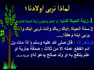 ‫اوالدنا‬‫بى‬‫ر‬‫ن‬‫لماذا‬
‫؟‬
1
-
‫الدنيا‬ ‫الحياة‬ ‫زينة‬
:
(
‫الدني‬ ‫الحياة‬ ‫زينة‬ ‫والبنون‬ ‫المال‬
‫ا‬
)
2
-
‫الحياة‬ ‫سنة‬
:
‫واب‬ ‫ابنك‬ ‫تربى‬ ‫وانت‬ ‫رباك‬ ‫اباك‬
‫نك‬
‫وهكذا‬ ‫ابنه‬ ‫يربى‬
.....
3
-
‫لنا‬ ‫ذخر‬
:
‫وسلم‬ ‫عليه‬ ‫هللا‬ ‫صلى‬ ‫قال‬
(
‫ب‬ ‫مات‬ ‫اذا‬
‫ن‬
‫ثالث‬ ‫من‬ ‫اال‬ ‫عمله‬ ‫انقطع‬ ‫ادم‬
:
‫او‬ ‫جارية‬ ‫صدقة‬
‫له‬ ‫يدعو‬ ‫صالح‬ ‫ولد‬ ‫او‬ ‫به‬ ‫ينتفع‬ ‫علم‬
)
‫مسل‬ ‫اخرجه‬
‫م‬
 