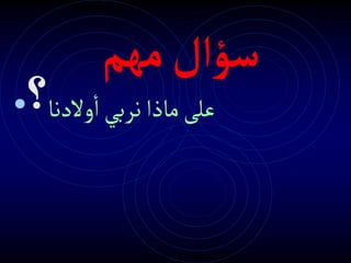‫سؤال‬
‫م‬
‫هم‬
• ‫والدنا‬‫ا‬‫نربي‬‫ماذا‬‫على‬
‫؟‬
 
