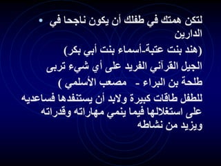 • ‫في‬ ‫ناجحا‬ ‫يكون‬ ‫أن‬ ‫طفلك‬ ‫في‬ ‫همتك‬ ‫لتكن‬
‫الدارين‬
(
‫عتبة‬ ‫بنت‬ ‫هند‬
-
‫بكر‬ ‫أبي‬ ‫بنت‬ ‫أسماء‬
)
‫تربى‬ ‫شيء‬ ‫أي‬ ‫على‬ ‫الفريد‬ ‫القرآني‬ ‫الجيل‬
‫البراء‬ ‫بن‬ ‫طلحة‬
-
‫األسلمي‬ ‫مصعب‬
)
‫فساعد‬ ‫يستنفدها‬ ‫أن‬ ‫والبد‬ ‫كبيرة‬ ‫طاقات‬ ‫للطفل‬
‫يه‬
‫وقدراته‬ ‫مهاراته‬ ‫ينمي‬ ‫فيما‬ ‫استغاللها‬ ‫على‬
‫نشاطه‬ ‫من‬ ‫ويزيد‬
 