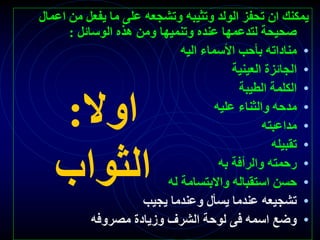 ‫اوال‬
:
‫الثواب‬
‫اع‬ ‫من‬ ‫يفعل‬ ‫ما‬ ‫على‬ ‫وتشجعه‬ ‫وتثيبه‬ ‫الولد‬ ‫تحفز‬ ‫ان‬ ‫يمكنك‬
‫مال‬
‫الوسائل‬ ‫هذه‬ ‫ومن‬ ‫وتنميها‬ ‫عنده‬ ‫لتدعمها‬ ‫صحيحة‬
:
•
‫اليه‬ ‫األسماء‬ ‫بأحب‬ ‫مناداته‬
•
‫العينية‬ ‫الجائزة‬
•
‫الطيبة‬ ‫الكلمة‬
•
‫عليه‬ ‫والثناء‬ ‫مدحه‬
•
‫مداعبته‬
•
‫تقبيله‬
•
‫به‬ ‫والرأفة‬ ‫رحمته‬
•
‫له‬ ‫واالبتسامة‬ ‫استقباله‬ ‫حسن‬
•
‫يجيب‬ ‫وعندما‬ ‫يسأل‬ ‫عندما‬ ‫تشجيعه‬
•
‫مصروفه‬ ‫وزيادة‬ ‫الشرف‬ ‫لوحة‬ ‫فى‬ ‫اسمه‬ ‫وضع‬
 