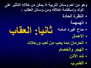 ‫ثانيا‬
:
‫العقاب‬
‫يمكن‬ ‫اذ‬ ‫التربية‬ ‫وسائل‬ ‫اهم‬ ‫من‬ ‫وهو‬
‫على‬ ‫التأثير‬ ‫خالله‬ ‫من‬
‫الولد‬
‫العقاب‬ ‫وسائل‬ ‫ومن‬ ‫اخالقه‬ ‫واستقامة‬
:
•
‫الحادة‬ ‫النظرة‬
•
‫الهمهمة‬
•
‫امامه‬ ‫غيره‬ ‫مدح‬
•
‫االهمال‬
•
‫ورحالت‬ ‫لعب‬ ‫من‬ ‫يحب‬ ‫مما‬ ‫الحرمان‬
•
‫والخصام‬ ‫الهجر‬
•
‫األذن‬ ‫شد‬
•
‫الضرب‬
 