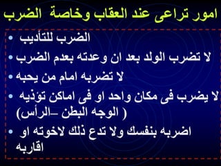 ‫الضرب‬ ‫وخاصة‬ ‫العقاب‬ ‫عند‬ ‫تراعى‬ ‫امور‬
• ‫للتأديب‬ ‫الضرب‬
• ‫الضرب‬ ‫بعدم‬ ‫وعدته‬ ‫ان‬ ‫بعد‬ ‫الولد‬ ‫تضرب‬ ‫ال‬
• ‫يحبه‬ ‫من‬ ‫امام‬ ‫تضربه‬ ‫ال‬
• ‫تؤذيه‬ ‫اماكن‬ ‫فى‬ ‫او‬ ‫واحد‬ ‫مكان‬ ‫فى‬ ‫يضرب‬ ‫ال‬
(
‫البطن‬ ‫الوجه‬
–
‫الرأس‬
)
• ‫او‬ ‫الخوته‬ ‫ذلك‬ ‫تدع‬ ‫وال‬ ‫بنفسك‬ ‫اضربه‬
‫اقاربه‬
 
