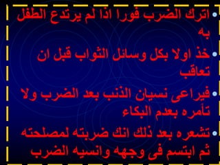 •
‫الطف‬ ‫يرتدع‬ ‫لم‬ ‫اذا‬ ‫فورا‬ ‫الضرب‬ ‫اترك‬
‫ل‬
‫به‬
•
‫ان‬ ‫قبل‬ ‫الثواب‬ ‫وسائل‬ ‫بكل‬ ‫اوال‬ ‫خذ‬
‫تعاقب‬
•
‫و‬ ‫الضرب‬ ‫بعد‬ ‫الذنب‬ ‫نسيان‬ ‫فيراعى‬
‫ال‬
‫البكاء‬ ‫بعدم‬ ‫تأمره‬
•
‫لمصل‬ ‫ضربته‬ ‫انك‬ ‫ذلك‬ ‫بعد‬ ‫تشعره‬
‫حته‬
‫الضرب‬ ‫وانسيه‬ ‫وجهه‬ ‫فى‬ ‫ابتسم‬ ‫ثم‬
 