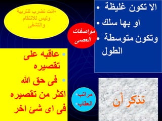 •
‫على‬ ‫عاقبه‬
‫تقصيره‬
•
‫هللا‬ ‫حق‬ ‫فى‬
‫تقصيره‬ ‫من‬ ‫اكثر‬
‫اخر‬ ‫شئ‬ ‫اى‬ ‫فى‬
• ‫غليظة‬ ‫تكون‬ ‫اال‬
• ‫سلك‬ ‫بها‬ ‫او‬
• ‫متوسطة‬ ‫وتكون‬
‫الطول‬
•
‫للترب‬ ‫تضرب‬ ‫انت‬
‫ية‬
‫لالنتقام‬ ‫وليس‬
‫والتشفى‬
‫مواصفات‬
‫العصى‬
•‫مراتب‬
•‫العقاب‬ ‫ن‬‫ا‬‫تذكر‬
 