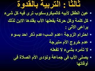 ‫ثالثا‬
:
‫بالقدوة‬ ‫التربية‬
•
‫ش‬ ‫كل‬ ‫فيه‬ ‫ترى‬ ‫كالميكروسكوب‬ ‫ألبيه‬ ‫الطفل‬ ‫عين‬
‫ىء‬
•
‫لذلك‬ ‫االبن‬ ‫يقلدها‬ ‫األب‬ ‫يفعلها‬ ‫حركة‬ ‫وكل‬ ‫كلمة‬ ‫كل‬
‫األتى‬ ‫يراعى‬
:
•
‫بسوء‬ ‫احد‬ ‫ذكر‬ ‫السب؛عدم‬ ‫؛عدم‬ ‫الزوجة‬ ‫احترام‬
•
‫متبرجة‬ ‫األم‬ ‫خروج‬ ‫عدم‬
•
‫تفعله‬ ‫ال‬ ‫بشىء‬ ‫تأمره‬ ‫ال‬
•
‫فى‬ ‫الصالة‬ ‫األم‬ ‫وتؤدى‬ ‫جماعة‬ ‫فى‬ ‫األب‬ ‫يصلى‬
‫أوقاتها‬
 