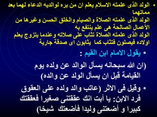 •
‫ب‬ ‫لهما‬ ‫الدعاء‬ ‫لوالديه‬ ‫بره‬ ‫من‬ ‫ان‬ ‫يعلم‬ ‫االسالم‬ ‫علمته‬ ‫الذى‬ ‫الولد‬
‫عد‬
‫مماتهما‬
‫من‬ ‫وغيرها‬ ‫الحسن‬ ‫والخلق‬ ‫والصيام‬ ‫الصالة‬ ‫علمته‬ ‫الذى‬ ‫الولد‬
‫به‬ ‫ينتفع‬ ‫علم‬ ‫هى‬ ‫الصالحة‬ ‫األعمال‬
‫ي‬ ‫يتزوج‬ ‫وعندما‬ ‫صالته‬ ‫على‬ ‫تثاب‬ ‫الصالة‬ ‫علمته‬ ‫الذى‬ ‫الولد‬
‫علم‬
‫جارية‬ ‫صدقة‬ ‫اى‬ ‫يثابون‬ ‫كما‬ ‫فتثاب‬ ‫فيصلون‬ ‫اوالده‬
•
‫القيم‬ ‫ابن‬ ‫االمام‬ ‫يقول‬
:
(
‫يوم‬ ‫ولده‬ ‫عن‬ ‫الوالد‬ ‫يسأل‬ ‫سبحانه‬ ‫هللا‬ ‫ان‬
‫والده‬ ‫عن‬ ‫الولد‬ ‫يسأل‬ ‫ان‬ ‫قبل‬ ‫القيامة‬
)
•
‫االثر‬ ‫فى‬ ‫وقيل‬
(
‫العق‬ ‫على‬ ‫ولده‬ ‫والد‬ ‫عاتب‬
‫وق‬
‫االبن‬ ‫فرد‬
:
‫ف‬ ‫صغيرا‬ ‫عققتنى‬ ‫انك‬ ‫أبت‬ ‫يا‬
‫عققتك‬
‫شيخا‬ ‫فأضعتك‬ ‫وليدا‬ ‫أضعتنى‬ ‫و‬ ‫كبيرا‬
)
 