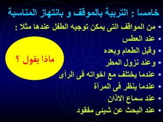 ‫خامسا‬
:
‫المناسبة‬ ‫بانتهاز‬ ‫و‬ ‫بالموقف‬ ‫التربية‬
•
‫مثال‬ ‫عندها‬ ‫الطفل‬ ‫توجيه‬ ‫يمكن‬ ‫التى‬ ‫المواقف‬ ‫من‬
:
•
‫العطس‬ ‫عند‬
•
‫وبعده‬ ‫الطعام‬ ‫وقبل‬
•
‫المطر‬ ‫نزول‬ ‫وعند‬
•
‫الرأى‬ ‫فى‬ ‫اخواته‬ ‫مع‬ ‫يختلف‬ ‫عندما‬
•
‫المرآة‬ ‫فى‬ ‫ينظر‬ ‫عندما‬
•
‫االذان‬ ‫سماع‬ ‫عند‬
•
‫مفقود‬ ‫شيئى‬ ‫عن‬ ‫البحث‬ ‫عند‬
‫؟‬‫يقول‬‫ماذا‬
 