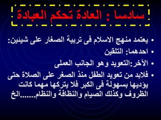 ‫سادسا‬
:
‫العبا‬ ‫تحكم‬ ‫العادة‬
‫دة‬
•
‫ش‬ ‫على‬ ‫الصغار‬ ‫تربية‬ ‫فى‬ ‫االسالم‬ ‫منهج‬ ‫يعتمد‬
‫يئين‬
:
•
‫احدهما‬
:
‫التلقين‬
•
‫اآلخر‬
:
‫العملى‬ ‫الجانب‬ ‫وهو‬ ‫التعويد‬
•
‫الصال‬ ‫على‬ ‫الصغر‬ ‫منذ‬ ‫الطفل‬ ‫تعويد‬ ‫من‬ ‫فالبد‬
‫حتى‬ ‫ة‬
‫كان‬ ‫مهما‬ ‫يتركها‬ ‫فال‬ ‫الكبر‬ ‫فى‬ ‫بسهولة‬ ‫يؤديها‬
‫ت‬
‫والنظام‬ ‫والنظافة‬ ‫الصيام‬ ‫وكذلك‬ ‫الظروف‬
.......
‫الخ‬
 