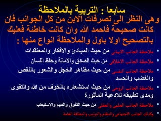 ‫سابعا‬
:
‫بالمالحظة‬ ‫التربية‬
‫ف‬ ‫الجوانب‬ ‫كل‬ ‫من‬ ‫االبن‬ ‫تصرفات‬ ‫الى‬ ‫النظر‬ ‫وهى‬
‫ان‬
‫فعل‬ ‫خاطئة‬ ‫كانت‬ ‫وان‬ ‫هللا‬ ‫فاحمد‬ ‫صحيحة‬ ‫كانت‬
‫يك‬
‫منها‬ ‫انواع‬ ‫والمالحظة‬ ‫باول‬ ‫اوال‬ ‫بالتصحيح‬
:
•
‫االيمانى‬‫الجانب‬‫مالحظة‬
‫والمعتقدات‬ ‫واالفكار‬ ‫المبادئ‬ ‫حيث‬ ‫من‬
•
‫االخالقى‬ ‫الجانب‬‫مالحظة‬
‫اللسان‬ ‫وحفظ‬ ‫واالمانة‬ ‫الصدق‬ ‫حيث‬ ‫من‬
•
‫النفسى‬‫الجانب‬‫مالحظة‬
‫بالنقص‬ ‫والشعور‬ ‫الخجل‬ ‫مظاهر‬ ‫حيث‬ ‫من‬
‫والحسد‬ ‫والغضب‬
•
‫حى‬‫و‬‫الر‬ ‫الجانب‬ ‫مالحظة‬
‫والتقو‬ ‫هللا‬ ‫من‬ ‫بالخوف‬ ‫استشعاره‬ ‫حيث‬ ‫من‬
‫ى‬
‫المأثورة‬ ‫لالدعية‬ ‫تطبيقه‬ ‫ومدى‬
•
‫والعقلى‬‫العلمى‬‫الجانب‬‫مالحظة‬
‫واالستيعاب‬ ‫والفهم‬ ‫التفوق‬ ‫حيث‬ ‫من‬
•
‫العامة‬‫والنظافة‬‫تيب‬‫ر‬‫والت‬‫والنظام‬‫االجتماعى‬‫الجانب‬ ‫وكذلك‬
 