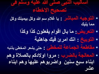 ‫فى‬ ‫وسلم‬ ‫عليه‬ ‫هللا‬ ‫صلى‬ ‫النبى‬ ‫اساليب‬
‫االخطاء‬ ‫تصحيح‬
•
‫المباشر‬ ‫التوجيه‬
:
‫و‬ ‫بيمينك‬ ‫وكل‬ ‫هللا‬ ‫سم‬ ‫غالم‬ ‫يا‬
‫كل‬
‫يليك‬ ‫مما‬
•
‫التعريض‬
:
‫وكذا‬ ‫كذا‬ ‫يفعلون‬ ‫اقوام‬ ‫بال‬ ‫ما‬
•
‫التوبيخ‬
:
‫جاهلية‬ ‫فيك‬ ‫امرئ‬ ‫انك‬
•
‫للمخطئ‬ ‫الجماعة‬ ‫مقاطعة‬
:
‫بذنب‬ ‫المخطئ‬ ‫يشعر‬ ‫حتى‬
‫ه‬
•
‫بالضرب‬ ‫المعالجة‬
:
‫وهم‬ ‫بالصالة‬ ‫اوالدكم‬ ‫مروا‬
‫ابن‬ ‫وهم‬ ‫عليها‬ ‫واضربوهم‬ ‫سنين‬ ‫سبع‬ ‫ابناء‬
‫اء‬
‫عشر‬
 