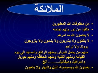 ‫المالئكة‬
•
‫المطهرين‬ ‫هللا‬ ‫مخلوقات‬ ‫من‬
•
‫اجنحه‬ ‫ولهم‬ ‫نور‬ ‫من‬ ‫خلقوا‬
•
‫امرهم‬ ‫ما‬ ‫هللا‬ ‫يعصون‬ ‫ال‬
•
‫ال‬
‫ي‬
‫أ‬
‫يتزوجون‬ ‫وال‬ ‫ينامون‬ ‫وال‬ ‫يشربون‬ ‫وال‬ ‫كلون‬
‫نراهم‬ ‫وال‬ ‫يروننا‬
‫يوم‬ ‫الى‬ ‫والساجد‬ ‫الراكع‬ ‫ومنهم‬ ‫العرش‬ ‫يحمل‬ ‫من‬ ‫منهم‬
‫جبريل‬ ‫ومنهم‬ ‫الحفظه‬ ‫ومنهم‬ ‫الكتبه‬ ‫ومنهم‬ ‫القيامة‬
‫وميكائيل‬ ‫واسرافيل‬
..........
‫الخ‬
•
‫والنهار‬ ‫الليل‬ ‫ويسبحونه‬ ‫هللا‬ ‫يعبدون‬
‫يتعبون‬ ‫وال‬
 