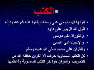 •
‫الكتب‬
•
‫بالوحى‬ ‫هللا‬ ‫انزلها‬
‫و‬ ‫شرعه‬ ‫عنه‬ ‫ليبلغوا‬ ‫رسله‬ ‫على‬
‫دينه‬
•
‫داود‬ ‫على‬ ‫الزبور‬ ‫هللا‬ ‫انزل‬
•
‫موسى‬ ‫على‬ ‫والتوراة‬
•
‫عيسى‬ ‫على‬ ‫واإلنجيل‬
•
‫وسلم‬ ‫عليه‬ ‫هللا‬ ‫صلى‬ ‫محمد‬ ‫على‬ ‫والقران‬
•
‫من‬ ‫هللا‬ ‫حفظه‬ ‫القران‬ ‫اال‬ ‫حرفت‬ ‫السماوية‬ ‫الكتب‬ ‫كل‬
‫وأعظمها‬ ‫السماوية‬ ‫الكتب‬ ‫خر‬ ‫هوا‬ ‫والقران‬ ‫التحريف‬
 