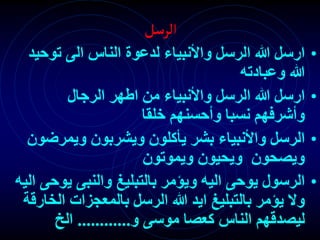 ‫الرسل‬
•
‫توح‬ ‫الى‬ ‫الناس‬ ‫لدعوة‬ ‫واألنبياء‬ ‫الرسل‬ ‫هللا‬ ‫ارسل‬
‫يد‬
‫وعبادته‬ ‫هللا‬
•
‫الرجال‬ ‫اطهر‬ ‫من‬ ‫واألنبياء‬ ‫الرسل‬ ‫هللا‬ ‫ارسل‬
‫خلقا‬ ‫وأحسنهم‬ ‫نسبا‬ ‫وأشرفهم‬
•
‫ويمرض‬ ‫ويشربون‬ ‫يأكلون‬ ‫بشر‬ ‫واألنبياء‬ ‫الرسل‬
‫ون‬
‫ويموتون‬ ‫ويحيون‬ ‫ويصحون‬
•
‫ي‬ ‫والنبى‬ ‫بالتبليغ‬ ‫ويؤمر‬ ‫اليه‬ ‫يوحى‬ ‫الرسول‬
‫اليه‬ ‫وحى‬
‫ال‬ ‫بالمعجزات‬ ‫الرسل‬ ‫هللا‬ ‫ايد‬ ‫بالتبليغ‬ ‫يؤمر‬ ‫وال‬
‫خارقة‬
‫و‬ ‫موسى‬ ‫كعصا‬ ‫الناس‬ ‫ليصدقهم‬
............
‫الخ‬
 