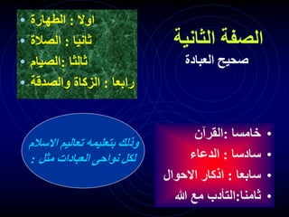 ‫الثانية‬ ‫الصفة‬
‫العبادة‬ ‫صحيح‬
• ‫اوال‬
:
‫الطهارة‬
• ‫ثانيا‬
:
‫الصالة‬
• ‫ثالثا‬
:
‫الصيام‬
• ‫رابعا‬
:
‫والصدقة‬ ‫الزكاة‬
•
‫خامسا‬
:
‫القرآن‬
•
‫سادسا‬
:
‫الدعاء‬
•
‫سابعا‬
:
‫االحوال‬ ‫اذكار‬
•
‫ثامنا‬
:
‫هللا‬ ‫مع‬ ‫التأدب‬
‫االسالم‬ ‫تعاليم‬ ‫بتعليمه‬ ‫وذلك‬
‫مثل‬ ‫العبادات‬ ‫نواحى‬ ‫لكل‬
:
 