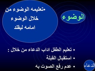 •
‫من‬ ‫الوضوء‬ ‫تعليمه‬
‫الوضوء‬ ‫خالل‬
‫ليقلد‬ ‫امامه‬
•
‫خالل‬ ‫من‬ ‫الدعاء‬ ‫اداب‬ ‫الطفل‬ ‫تعليم‬
:
•
‫القبلة‬ ‫استقبال‬
•
‫به‬ ‫الصوت‬ ‫رفع‬ ‫عدم‬ ‫الدعاء‬
‫الوضوء‬
 