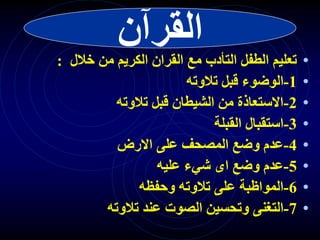 ‫القرآن‬
•
‫خالل‬ ‫من‬ ‫الكريم‬ ‫القران‬ ‫مع‬ ‫التأدب‬ ‫الطفل‬ ‫تعليم‬
:
•
1
-
‫تالوته‬ ‫قبل‬ ‫الوضوء‬
•
2
-
‫تالوته‬ ‫قبل‬ ‫الشيطان‬ ‫من‬ ‫االستعاذة‬
•
3
-
‫القبلة‬ ‫استقبال‬
•
4
-
‫االرض‬ ‫على‬ ‫المصحف‬ ‫وضع‬ ‫عدم‬
•
5
-
‫عليه‬ ‫شيء‬ ‫اى‬ ‫وضع‬ ‫عدم‬
•
6
-
‫وحفظه‬ ‫تالوته‬ ‫على‬ ‫المواظبة‬
•
7
-
‫تالوته‬ ‫عند‬ ‫الصوت‬ ‫وتحسين‬ ‫التغنى‬
 