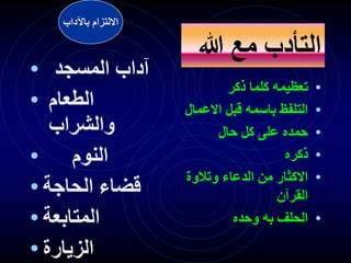 •
‫ذكر‬ ‫كلما‬ ‫تعظيمه‬
•
‫االع‬ ‫قبل‬ ‫باسمه‬ ‫التلفظ‬
‫مال‬
•
‫حال‬ ‫كل‬ ‫على‬ ‫حمده‬
•
‫ذكره‬
•
‫وتالوة‬ ‫الدعاء‬ ‫من‬ ‫االكثار‬
‫القرآن‬
•
‫وحده‬ ‫به‬ ‫الحلف‬
‫هللا‬ ‫مع‬ ‫التأدب‬
• ‫المسجد‬ ‫آداب‬
• ‫الطعام‬
‫والشراب‬
• ‫النوم‬
• ‫الحاجة‬ ‫قضاء‬
• ‫المتابعة‬
• ‫الزيارة‬
‫باآلداب‬ ‫االلتزام‬
 
