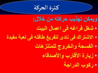 ‫خالل‬ ‫من‬ ‫حركته‬ ‫تهذيب‬ ‫ويمكن‬
:
•
‫البيت‬ ‫اعمال‬ ‫فى‬ ‫فراغه‬ ‫شغل‬
•
‫لعبة‬ ‫فى‬ ‫طاقته‬ ‫لتفريغ‬ ‫نادى‬ ‫فى‬ ‫االشتراك‬
‫مفيدة‬
•
‫للمتنزهات‬ ‫والخروج‬ ‫الفسحة‬
•
‫واألصدقاء‬ ‫األقارب‬ ‫زيارة‬
•
‫الدراجة‬ ‫ركوب‬
‫الحركة‬‫ثرة‬‫ك‬
 