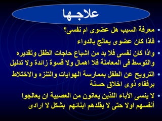 ‫عالجـها‬
•
‫نفسى؟‬ ‫ام‬ ‫عضوى‬ ‫هل‬ ‫السبب‬ ‫معرفة‬
•
‫بالدواء‬ ‫يعالج‬ ‫عضوى‬ ‫كان‬ ‫فاذا‬
•
‫وتقدي‬ ‫الطفل‬ ‫حاجات‬ ‫اشباع‬ ‫من‬ ‫بد‬ ‫فال‬ ‫نفسى‬ ‫كان‬ ‫واذا‬
‫ره‬
‫تد‬ ‫وال‬ ‫زائدة‬ ‫قسوة‬ ‫وال‬ ‫اهمال‬ ‫فال‬ ‫المعاملة‬ ‫فى‬ ‫والتوسط‬
‫ليل‬
•
‫واالختال‬ ‫والتنزه‬ ‫الهوايات‬ ‫بممارسة‬ ‫الطفل‬ ‫عن‬ ‫الترويح‬
‫ط‬
‫حسنة‬ ‫اخالق‬ ‫ذوى‬ ‫برفقاء‬
•
‫يعال‬ ‫ان‬ ‫العصبية‬ ‫من‬ ‫يعانون‬ ‫اللذين‬ ‫األباء‬ ‫ينسى‬ ‫ال‬
‫جوا‬
‫ارادى‬ ‫ال‬ ‫بشكل‬ ‫ابنائهم‬ ‫يقلدهم‬ ‫ال‬ ‫حتى‬ ‫اوال‬ ‫أنفسهم‬
 