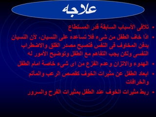 ‫عالجه‬
•
‫المستطاع‬ ‫قدر‬ ‫السابقة‬ ‫األسباب‬ ‫تالفى‬
•
‫النس‬ ‫ألن‬ ،‫النسيان‬ ‫على‬ ‫تساعده‬ ‫فال‬ ‫شىء‬ ‫من‬ ‫الطفل‬ ‫خاف‬ ‫اذا‬
‫يان‬
‫واالضطراب‬ ‫القلق‬ ‫مصدر‬ ‫فتصبح‬ ‫النفس‬ ‫فى‬ ‫المخاوف‬ ‫يدفن‬
‫له‬ ‫األمور‬ ‫وتوضيح‬ ‫الطفل‬ ‫مع‬ ‫التفاهم‬ ‫يجب‬ ‫ولكن‬ ‫النفسى‬
•
‫الطفل‬ ‫امام‬ ‫خاصة‬ ‫شىء‬ ‫اى‬ ‫من‬ ‫الفزع‬ ‫وعدم‬ ‫واالتزان‬ ‫الهدوء‬
•
‫والمآتم‬ ‫الرعب‬ ‫كقصص‬ ‫الخوف‬ ‫مثيرات‬ ‫عن‬ ‫الطفل‬ ‫ابعاد‬
‫والخرافات‬
•
‫والسرور‬ ‫الفرح‬ ‫بمثيرات‬ ‫الطفل‬ ‫عند‬ ‫الخوف‬ ‫مثيرات‬ ‫ربط‬
 