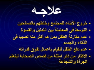 ‫عالجـه‬
•
‫بالصالحين‬ ‫وخلطهم‬ ‫للمجتمع‬ ‫األبناء‬ ‫خروج‬
•
‫والقسوة‬ ‫التدليل‬ ‫بين‬ ‫المعاملة‬ ‫فى‬ ‫التوسط‬
•
‫فى‬ ‫نصيبا‬ ‫منه‬ ‫أكثر‬ ‫هم‬ ‫بمن‬ ‫الطفل‬ ‫مقارنة‬ ‫عدم‬
‫والجسم‬ ‫الذكاء‬
•
‫قدراته‬ ‫تفوق‬ ‫بأعمال‬ ‫للقيام‬ ‫الطفل‬ ‫دفع‬ ‫عدم‬
•
‫ليتعل‬ ‫الصحابة‬ ‫قصص‬ ‫من‬ ‫امثلة‬ ‫ذكر‬ ‫من‬ ‫االكثار‬
‫م‬
‫والشجاعة‬ ‫الجرأة‬
 