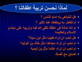•
‫؟‬ ‫الناس‬ ‫امام‬ ‫به‬ ‫لنتباهى‬ ‫هل‬
•
‫؟‬ ‫الكبر‬ ‫عند‬ ‫وينفعك‬ ‫به‬ ‫لتفخر‬ ‫ام‬
•
‫مب‬ ‫على‬ ‫وتربيه‬ ‫فيه‬ ‫هللا‬ ‫تتقى‬ ‫عنقك‬ ‫فى‬ ‫امانة‬ ‫انه‬ ‫ام‬
‫ادئ‬
‫وتعاليمه‬ ‫االسالم‬
•
‫سينا؟‬ ‫ابن‬ ‫مثل‬ ‫طبيبا‬ ‫تراه‬ ‫ان‬ ‫تحب‬ ‫هل‬
•
‫الوليد؟‬ ‫بن‬ ‫خالد‬ ‫مثل‬ ‫مجاهدا‬ ‫تراه‬ ‫ان‬ ‫تحب‬ ‫ام‬
•
‫تيمية‬ ‫بن‬ ‫مثل‬ ‫عالما‬ ‫تراه‬ ‫ان‬ ‫تحب‬ ‫ام‬
•
‫نفسك‬ ‫مع‬ ‫اصدق‬
‫اطفالن‬ ‫تربية‬ ‫نحسن‬ ‫لماذا‬
‫ا‬
‫؟‬
 