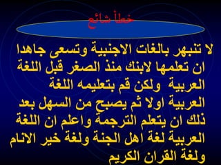 ‫شائع‬‫خطا‬
‫وتسعى‬ ‫االجنبية‬ ‫بالغات‬ ‫تنبهر‬ ‫ال‬
‫جاهدا‬
‫ال‬ ‫قبل‬ ‫الصغر‬ ‫منذ‬ ‫البنك‬ ‫تعلمها‬ ‫ان‬
‫لغة‬
‫اللغة‬ ‫بتعليمه‬ ‫قم‬ ‫ولكن‬ ‫العربية‬
‫ب‬ ‫السهل‬ ‫من‬ ‫يصبح‬ ‫ثم‬ ‫اوال‬ ‫العربية‬
‫عد‬
‫اللغ‬ ‫ان‬ ‫واعلم‬ ‫الترجمة‬ ‫يتعلم‬ ‫ان‬ ‫ذلك‬
‫ة‬
‫اال‬ ‫خير‬ ‫ولغة‬ ‫الجنة‬ ‫اهل‬ ‫لغة‬ ‫العربية‬
‫نام‬
‫الكريم‬ ‫القران‬ ‫ولغة‬
 