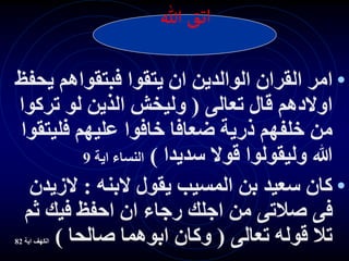 •
‫ان‬ ‫الوالدين‬ ‫القران‬ ‫امر‬
‫ي‬ ‫فبتقواهم‬ ‫يتقوا‬
‫حفظ‬
‫تعالى‬ ‫قال‬ ‫اوالدهم‬
(
‫ترك‬ ‫لو‬ ‫الذين‬ ‫وليخش‬
‫وا‬
‫فلي‬ ‫عليهم‬ ‫خافوا‬ ‫ضعافا‬ ‫ذرية‬ ‫خلفهم‬ ‫من‬
‫تقوا‬
‫سديدا‬ ‫قوال‬ ‫وليقولوا‬ ‫هللا‬
)
‫اية‬ ‫النساء‬
9
•
‫البنه‬ ‫يقول‬ ‫المسيب‬ ‫بن‬ ‫سعيد‬ ‫كان‬
:
‫الز‬
‫يدن‬
‫ث‬ ‫فيك‬ ‫احفظ‬ ‫ان‬ ‫رجاء‬ ‫اجلك‬ ‫من‬ ‫صالتى‬ ‫فى‬
‫م‬
‫تعالى‬ ‫قوله‬ ‫تال‬
(
‫صالحا‬ ‫ابوهما‬ ‫وكان‬
)
‫الكهف‬
‫اية‬
82
‫هللا‬‫اتق‬
 